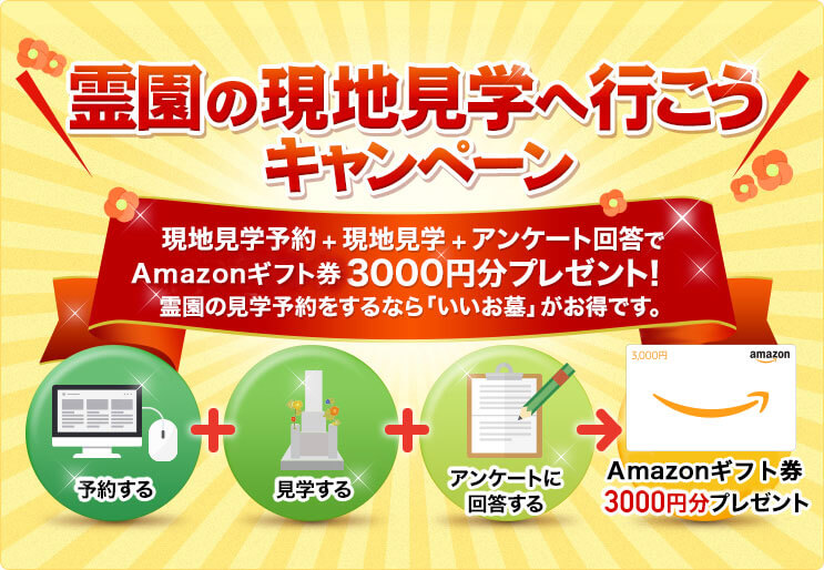 霊園の現地見学へ行こう キャンペーン 現地見学予約 + 現地見学 + アンケート回答でAmazonギフト券3000円分プレゼント!霊園の見学予約をするなら「いいお墓」がお得です。予約する 見学する アンケートに回答する Amazonギフト券3000円分プレゼント